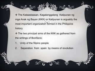  The Kataastaasan, Kagalanggalang Katipunan ng
mga Anak ng Bayan (KKK) or Katipunan is arguably the
most important organization formed in the Philippine
history.
 The two principal aims of the KKK as gathered from
the writings of Bonifacio:
1. Unity of the filipino people
2. Separation from spain by means of revolution
 