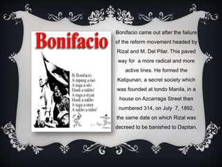 Bonifacio came out after the failure
of the reform movement headed by
Rizal and M. Del Pilar. This paved
way for a more radical and more
active lines. He formed the
Katipunan, a secret society which
was founded at tondo Manila, in a
house on Azcarraga Street then
numbered 314, on July 7, 1892,
the same date on which Rizal was
decreed to be banished to Dapitan.
 