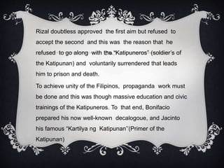 Rizal doubtless approved the first aim but refused to
accept the second and this was the reason that he
refused to go along with the “Katipuneros” (soldier’s of
the Katipunan) and voluntarily surrendered that leads
him to prison and death.
To achieve unity of the Filipinos, propaganda work must
be done and this was though massive education and civic
trainings of the Katipuneros. To that end, Bonifacio
prepared his now well-known decalogoue, and Jacinto
his famous “Kartilya ng Katipunan’’(Primer of the
Katipunan)
 