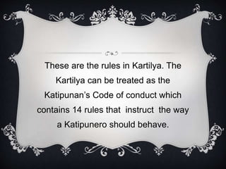 These are the rules in Kartilya. The
Kartilya can be treated as the
Katipunan’s Code of conduct which
contains 14 rules that instruct the way
a Katipunero should behave.
 
