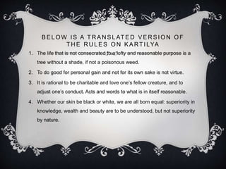 B E L O W I S A T R A N S L AT E D V E R S I O N O F
T H E R U L E S O N K A RT I LYA
1. The life that is not consecrated to a lofty and reasonable purpose is a
tree without a shade, if not a poisonous weed.
2. To do good for personal gain and not for its own sake is not virtue.
3. It is rational to be charitable and love one’s fellow creature, and to
adjust one’s conduct. Acts and words to what is in itself reasonable.
4. Whether our skin be black or white, we are all born equal: superiority in
knowledge, wealth and beauty are to be understood, but not superiority
by nature.
 
