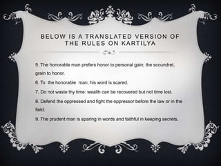 B E L O W I S A T R A N S L AT E D V E R S I O N O F
T H E R U L E S O N K A RT I LYA
5. The honorable man prefers honor to personal gain; the scoundrel,
grain to honor.
6. To the honorable man, his word is scared.
7. Do not waste thy time: wealth can be recovered but not time lost.
8. Defend the oppressed and fight the oppressor before the law or in the
field.
9. The prudent man is sparing in words and faithful in keeping secrets.
 
