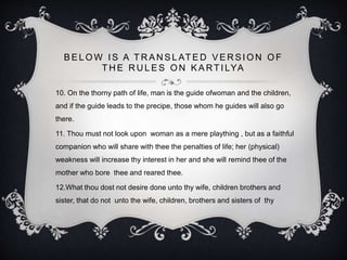 B E L O W I S A T R A N S L AT E D V E R S I O N O F
T H E R U L E S O N K A RT I LYA
10. On the thorny path of life, man is the guide ofwoman and the children,
and if the guide leads to the precipe, those whom he guides will also go
there.
11. Thou must not look upon woman as a mere plaything , but as a faithful
companion who will share with thee the penalties of life; her (physical)
weakness will increase thy interest in her and she will remind thee of the
mother who bore thee and reared thee.
12.What thou dost not desire done unto thy wife, children brothers and
sister, that do not unto the wife, children, brothers and sisters of thy
 