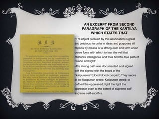 AN EXCERPT FROM SECOND
PARAGRAPH OF THE KARTILYA
WHICH STATES THAT
‘’The object pursued by this association is great
and precious: to unite in ideas and purposes all
filipinos by means of a strong oath and form union
derive force with which to tear the veil that
obscures intelligence and thus find the true path of
reason and light’’
-The strong oath was documented and signed
with the signed with the blood of the
‘’katipuneros’’(blood blood compact).They swore
at the Katipunan creed; Katipunan creed; to
defined the oppressed, fight the fight the
oppressor even to the extent of supreme self-
supreme self-sacrifice.
 