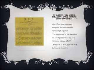 AN EXCERPT FROM SECOND
PARAGRAPH OF THE KARTILYA
WHICH STATES THAT
-One of the most important
Katipunan documents wasthe
Kartilya ng Katipunan
-The original title of the document
was ‘’Manga(sic) Aral Nang (sic)
Katipunan ng mga A.N.B.’’
Or ‘’Lesson of the Organization of
the Sons of Country’’.
 