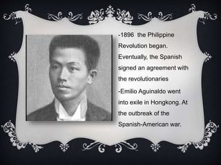 -1896 the Philippine
Revolution began.
Eventually, the Spanish
signed an agreement with
the revolutionaries
-Emilio Aguinaldo went
into exile in Hongkong. At
the outbreak of the
Spanish-American war.
 
