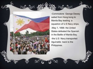 -Commodore George Dewey
sailed from Hong kong to
Manila Bay leading a
squadron of U.S Navy ships.
-May 1, 1898- the United
States defeated the Spanish
in the Battle of Manila Bay.
-the U.S Navy transported
Aguinaldo back to the
Philippines.
 