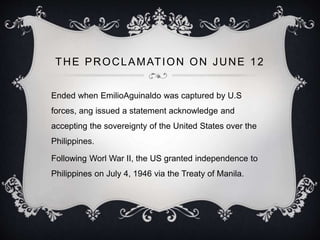 THE PROCLAMATION ON JUNE 12
Ended when EmilioAguinaldo was captured by U.S
forces, ang issued a statement acknowledge and
accepting the sovereignty of the United States over the
Philippines.
Following Worl War II, the US granted independence to
Philippines on July 4, 1946 via the Treaty of Manila.
 