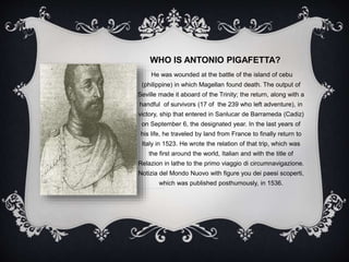 WHO IS ANTONIO PIGAFETTA?
He was wounded at the battle of the island of cebu
(philippine) in which Magellan found death. The output of
Seville made it aboard of the Trinity; the return, along with a
handful of survivors (17 of the 239 who left adventure), in
victory, ship that entered in Sanlucar de Barrameda (Cadiz)
on September 6, the designated year. In the last years of
his life, he traveled by land from France to finally return to
Italy in 1523. He wrote the relation of that trip, which was
the first around the world, Italian and with the title of
Relazion in lathe to the primo viaggio di circumnavigazione.
Notizia del Mondo Nuovo with figure you dei paesi scoperti,
which was published posthumously, in 1536.
 