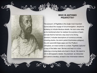 WHO IS ANTONIO
PIGAFETTA?
The account of Pigafetta is the single most important
source about the voyage of circumnavigation, despite its
tendency to include fabulous details. He took notes daily,
as he mentioned when he realizes his surprise at Spain
and see that he had lost a day (due to its driving
direction). Includes descriptions of numerous animals,
including sharks, the storm petrel (Hydrobates pelagius),
the pink spoonbill (Ajaja ajaja) and the Phyllium
orthoptera, an insect similar to a sheet. Pigafetta captured
a copy of the latter near Borneo and kept it in a box,
believing a moving blade who lived in the air. His report is
rich in ethnographic details. He practiced as interpreter
and came to develop, at least in two Indonesian dialects.
 