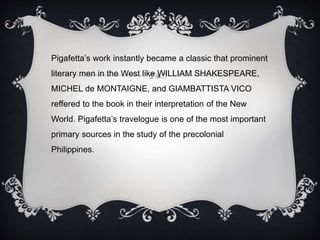 Pigafetta’s work instantly became a classic that prominent
literary men in the West like WILLIAM SHAKESPEARE,
MICHEL de MONTAIGNE, and GIAMBATTISTA VICO
reffered to the book in their interpretation of the New
World. Pigafetta’s travelogue is one of the most important
primary sources in the study of the precolonial
Philippines.
 