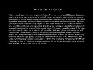 ANCIENT EGYPTIAN RELIGIONReligion was a big part  of ancient Egyptian civilization. There were as many as 2000 gods and goddesses, most of which were represented as half animal haft human. Although the bull, crocodile and cat were considered holy animals; the two chief gods were Amon-Ra (sun god and lord of the universe ) and Osiris (god of the underworlds). Believing that they could only reach their full potential after death, Egyptians spent significant amount of time preparing for the ‘next world. The rebirth after death was the driving force behind their elaborate funeral practises.  Once the priest recited prayers and after a final attempt t to revive the deceased, the  mummification process began. This process involved removing all the organs and  packing the body with salt. It was then left for  40 days.  Following this the body was packed with sawdust, linen, resin and salt and wrapped in bandages with jewellery placed between the layers. A portrait mask was placed over the head and the wrapped body or ‘mummy’ was placed in a beautifully decorated coffin with food, games, furniture and other items that may be useful in the next life. The whole mummification process took up to 70days , with the final ritual being the ‘Opening of the Mouth’. This was preformed by a priest and believed to magically give the deceased the ability to eat and speak again and have full use of their  body in the afterlife.