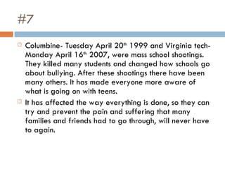 #7 Columbine- Tuesday April 20 th  1999 and Virginia tech-Monday April 16 th  2007, were mass school shootings. They killed many students and changed how schools go about bullying. After these shootings there have been many others. It has made everyone more aware of what is going on with teens.  It has affected the way everything is done, so they can try and prevent the pain and suffering that many families and friends had to go through, will never have to again.  