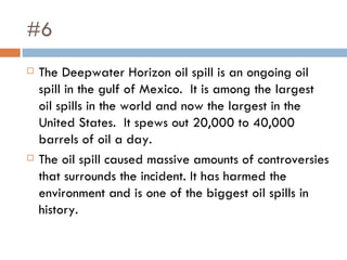 #6 The Deepwater Horizon oil spill is an ongoing oil spill in the gulf of Mexico.  It is among the largest oil spills in the world and now the largest in the United States.  It spews out 20,000 to 40,000 barrels of oil a day.  The oil spill caused massive amounts of controversies that surrounds the incident. It has harmed the environment and is one of the biggest oil spills in history.  