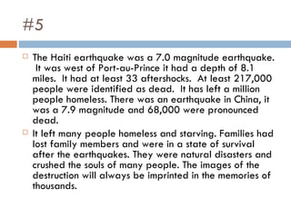 #5 The Haiti earthquake was a 7.0 magnitude earthquake.  It was west of Port-au-Prince it had a depth of 8.1 miles.  It had at least 33 aftershocks.  At least 217,000 people were identified as dead.  It has left a million people homeless. There was an earthquake in China, it was a 7.9 magnitude and 68,000 were pronounced dead.  It left many people homeless and starving. Families had lost family members and were in a state of survival after the earthquakes. They were natural disasters and crushed the souls of many people. The images of the destruction will always be imprinted in the memories of thousands. 