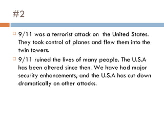 #2 9/11 was a terrorist attack on  the United States.  They took control of planes and flew them into the twin towers.  9/11 ruined the lives of many people. The U.S.A has been altered since then. We have had major security enhancements, and the U.S.A has cut down dramatically on other attacks. 
