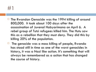 #1 The Rwandan Genocide was the 1994 killing of around 800,000.  It took about 100 days after the assassination of Juvenal Habyarimana on April 6.  A rebel group of Tutsi refugees killed him. The Hutu saw this as a rebellion that they must deny. They did this by killing 20% of the population. The genocide was a mass killing of people, Rwanda has stood still in time as one of the worst genocides in history, it was a Nazi like action. It’s something that will always be remembered as a action that has changed the course of history.  