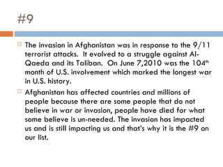#9 The invasion in Afghanistan was in response to the 9/11 terrorist attacks.  It evolved to a struggle against Al-Qaeda and its Taliban.  On June 7,2010 was the 104 th  month of U.S. involvement which marked the longest war in U.S. history. Afghanistan has affected countries and millions of people because there are some people that do not believe in war or invasion, people have died for what some believe is un-needed. The invasion has impacted us and is still impacting us and that’s why it is the #9 on our list. 