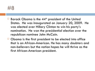 #8 Barack Obama is the 44 th  president of the United States.  He was inaugurated on January 20, 2009.  He was elected over Hillary Clinton to win his party’s nomination.  He won the presidential election over the republican nominee John McCain.  Obama is the first president to be elected into office that is an African-American. He has many doubters and non-believers but the nation hopes he will thrive as the first African-American president.  