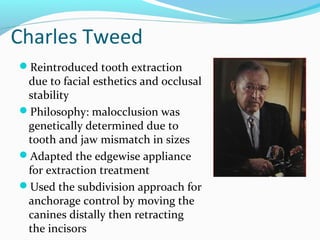 Charles Tweed
Reintroduced tooth extraction
due to facial esthetics and occlusal
stability
Philosophy: malocclusion was
genetically determined due to
tooth and jaw mismatch in sizes
Adapted the edgewise appliance
for extraction treatment
Used the subdivision approach for
anchorage control by moving the
canines distally then retracting
the incisors
 