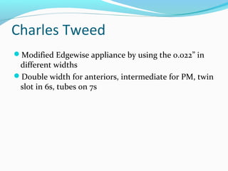 Charles Tweed
Modified Edgewise appliance by using the 0.022” in
different widths
Double width for anteriors, intermediate for PM, twin
slot in 6s, tubes on 7s
 