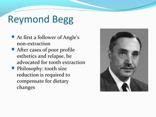 Reymond Begg
 At first a follower of Angle’s
non-extraction
 After cases of poor profile
esthetics and relapse, he
advocated for tooth extraction
 Philosophy: tooth size
reduction is required to
compensate for dietary
changes
 