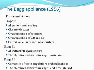 Treatment stages:
Stage I:
Alignment and leveling
Closure of spaces
Overcorrection of rotations
Overcorrection of OB and OJ
Correction of inter arch relationships
Stage II:
All extraction spaces closed
The objectives achieved in stage 1 maintained
Stage III:
Correction of tooth angulations and inclinations
The objectives achieved in stage 1 and 2 maintained
The Begg appliance (1956)
 