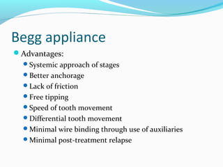 Begg appliance
Advantages:
Systemic approach of stages
Better anchorage
Lack of friction
Free tipping
Speed of tooth movement
Differential tooth movement
Minimal wire binding through use of auxiliaries
Minimal post-treatment relapse
 