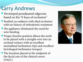 Larry Andrews
Developed preadjusted edgewise
based on his “6 keys of occlusion”
Studied 120 subjects with ideal occlusion
with no history of orthodontic treatment
His appliance eliminated the need for
wire bending
Proper bracket position allows the teeth
to be placed with a straight wire into an
occlusal contact with an excellent
mesiodistal inclination (tip) and excellent
faciolingual inclination (torque)
The brackets placed at the midpoint of
the facial axis of the clinical crown
(FACC)
 