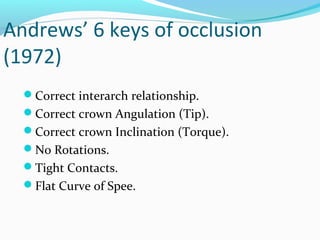 Andrews’ 6 keys of occlusion
(1972)
Correct interarch relationship.
Correct crown Angulation (Tip).
Correct crown Inclination (Torque).
No Rotations.
Tight Contacts.
Flat Curve of Spee.
 