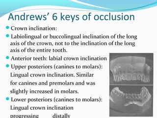 Andrews’ 6 keys of occlusion
Crown inclination:
Labiolingual or buccolingual inclination of the long
axis of the crown, not to the inclination of the long
axis of the entire tooth.
Anterior teeth: labial crown inclination
Upper posteriors (canines to molars):
Lingual crown inclination. Similar
for canines and premolars and was
slightly increased in molars.
Lower posteriors (canines to molars):
Lingual crown inclination
progressing distally
 