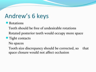 Andrew’s 6 keys
Rotations
Teeth should be free of undesirable rotations
Rotated posterior teeth would occupy more space
Tight contacts
No spaces
Tooth size discrepancy should be corrected, so that
space closure would not affect occlusion
 