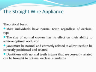 The Straight Wire Appliance
Theoretical basis:
Most individuals have normal teeth regardless of occlusal
type
The size of normal crowns has no effect on their ability to
achieve optimal occlusion
Jaws must be normal and correctly related to allow teeth to be
correctly positioned and related
Dentitions with normal teeth in jaws that are correctly related
can be brought to optimal occlusal standards
 