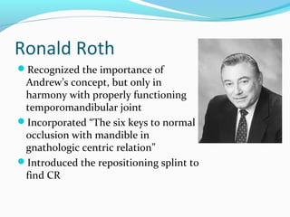 Ronald Roth
Recognized the importance of
Andrew’s concept, but only in
harmony with properly functioning
temporomandibular joint
Incorporated “The six keys to normal
occlusion with mandible in
gnathologic centric relation”
Introduced the repositioning splint to
find CR
 