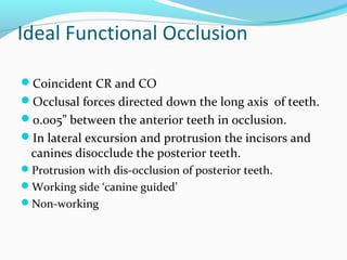 Ideal Functional Occlusion
Coincident CR and CO
Occlusal forces directed down the long axis of teeth.
0.005” between the anterior teeth in occlusion.
In lateral excursion and protrusion the incisors and
canines disocclude the posterior teeth.
Protrusion with dis-occlusion of posterior teeth.
Working side ‘canine guided’
Non-working
 