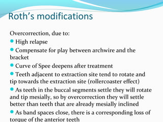 Roth’s modifications
Overcorrection, due to:
High relapse
Compensate for play between archwire and the
bracket
Curve of Spee deepens after treatment
Teeth adjacent to extraction site tend to rotate and
tip towards the extraction site (rollercoaster effect)
As teeth in the buccal segments settle they will rotate
and tip mesially, so by overcorrection they will settle
better than teeth that are already mesially inclined
As band spaces close, there is a corresponding loss of
torque of the anterior teeth
 