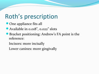 Roth’s prescription
One appliance fits all
Available in 0.018”, 0.022” slots
Bracket positioning: Andrew’s FA point is the
reference:
Incisors: more incisally
Lower canines: more gingivally
 