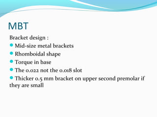 MBT
Bracket design :
Mid-size metal brackets
Rhomboidal shape
Torque in base
The 0.022 not the 0.018 slot
Thicker 0.5 mm bracket on upper second premolar if
they are small
 