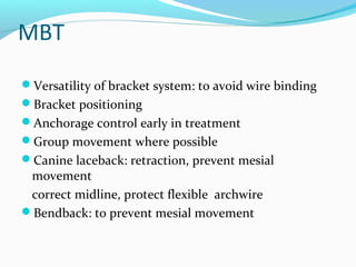 MBT
Versatility of bracket system: to avoid wire binding
Bracket positioning
Anchorage control early in treatment
Group movement where possible
Canine laceback: retraction, prevent mesial
movement
correct midline, protect flexible archwire
Bendback: to prevent mesial movement
 