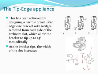 The Tip-Edge appliance
This has been achieved by
designing a narrow preadjusted
edgewise bracket with wedges
removed from each side of the
archwire slot, which allow the
bracket to tip up to 25°
mesiodistally
As the bracket tips, the width
of the slot increases
 