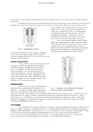 History of Fuel Injection
w h i c h t h e oil was deposited and t h e n blown by compressed air into the engine c y l i n d e r during
injection.
In 1908 Knut H e s s e l m a n of Sweden disclosed an aspirating valve atomizer wich became
popular f o r s m a l l a i r i n j e c t i o n e n g i n e s . As shown in Fig.3, the metered o i l w a s d e p o s i t e d
Fig. 2. Perforated disc atomizer.
scheme failed because the exhaust tempera-
t u r e s w e r e not high enough to develop the
required steam pressure f o r i n j e c t i o n with the
exhaust heated boiler.
S O L I D I N J E C T I O N
O n e o f t h e f i r s t satisfactory airless
injection system was applied to an engine
i n 1910 b y James M c K e c h n i e of Vickers,
Ltd. of England. As shown in Fig.4 (see
following page), oil was delivered by a
metering pump to a s p r i n g l o a d e d plunger,
which was raised by a cam. Tripping of the
cam allowed the fuel to be injected into the
engine cylinder as t h e s p r i n g returned the
plunger to its bottom position.
Common R a i l
in an annular space above the valve seat, and
w h e n t h e v a l v e w a s lifted an aspirating
effect w a s produced on the oil to discharge
i t along w i t h the air flowing p a s t into the
combustion chamber. Numerous o t h e r
variations of atomizer designs were tried,
but with little or no commercial success.
The e a r l y Krupp engines used single-
stage air compressors, and it was not until
after the turn of t h e century t h a t three-stage
c o m p r e s s o r s were introduced on engines
built by the D i e s e l Motor Company of America.
Steam for fuel injection was attempted by
Thornycroft of England in 1903, but the
In 1913 Vickers, Ltd. developed the
common rail system which became v e r y Fig. 3. Aspirating valve atomizer of K. Hesselman.
popular . A multi- plunger pump delivered (After U.S. patent No. 910534 of 1909.)
fuel to an a c c u m u l a t o r and h e a d e r of l a r g e
c a p a c i t y w i t h the fuel pressure maintained at about 5000 p s i by a relief valve, and the fuel was
s p r a y e d into t h e engine cylinders through mechanically operated injection nozzles. Fuel
metering was controlled by varying the period of opening of the injection valves. The first
American engine with common rail injection s y s t e m was built by t h e Atlas Imperial Diesel
Company of Oakland, California in 1919.
J e r k Pumps
T h e originator of plunger pumps for forcing a metered quantity of fuel at high p r e s s u r e
into t h e engine cylinders is difficult t o trace. Richard Hornsby & Sons of England used jerk
pumps in 1891 and Ruston, Proctor & C o . , a l s o of England, used a similar type pump in 1909.
In 1914 De La Vergne Company of Philadelphia used a j e r k p u m p that delivered fuel
at a v e r y high rate (full load delivery i n a b o u t 1 2 c r a n k s h a f t degrees) to two single hole,
s w i r l t y p e nozzles located opposite e a c h o t h e r in t h e combustion chamber.
2
 