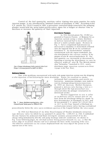 History of Fuel Injection
Control of the fuel quantity by suction valve timing was quite popular for early
injection pumps. It was introduced by Imanuel Lanster of Germany in 1902. According to his
U.S. .patent No. 729,613 issued in 1903, a governor controlled linkage connected to the pumping
plunger would hold the spring loaded suction valve open for a longer or shorter time to
decrease or increase the quantity of fuel injected.
Distributor P u m p s
In 1914 British patent No. 15,962 was
granted to Francois Feyens of Belgium for an
injection system using a rotary distributor
to deliver metered fuel to the several cylin-
ders of a multi-cylinder engine. As shown in
Fig. 7, fuel at a regulated high pressure was
delivered to chamber A from which it flowed
into the tapered slot B of the cylindrical
distributor C. As the distributor rotated in
synchronism with the engine crankshaft, fue
was distributed to the various outlets D by
means of slot B uncovering the ducts E. The
fuel quantity was increased or decreased by
lowering or raising the distributor to vary the
effective width of slot B. The British motor
ship "Selandia," launched in 1913, used a
Fig. 6. Pump with plunger helix control. (After Carl distributor type injection system on its first
Pieper's German patent No. 66057 of 1892.) voyage to the Far East.
Delivery Valves
One of the problems encountered with early jerk pump injection system was the dripping
or after injection of fuel following the m a i n discharge. S i n c e this r e s u l t e d i n smoke,
increased fuel consumption, a n d nozzle car-
bonization, numerous attempts were made to
vent the discharge tubings between injections.
In 1910 an American, Herbert K e m p t o n ,
proposed a delivery valve having a hole i n it
through which the high pressure f u e l w a s
rel i e v e d when the plunger returned on its
downward stroke.
The first suggestion t o u s e a collar
on the delivery valve to r e t r a c t part o f the
f u e l f r o m the discharge tubing was m a d e by
K a r l S t e i n b e c k e r in Germany in 1913, and
Fig. 7. Rotary distributor metering device. (After he was granted U. S. patent No. 1,235,611 On it
Francois Feyens' British patent No. 159962 of 1914. in 1917. In 1920 Van Amstell of Holland de-
scribed a non- return valve having a cylindrical
piston directly below the valve seat to withdraw a portion of the Liquid before the valve seated.
In 1924 Axel Danielson of the Atlas Diesel Company of Sweden introduced a retraction
type delivery valve for which he was granted U.S. patent No. 1,589,515 in 1926. It embodied
the one feature his predecessors had been striving for: automatic pressure relief of the dis-
charge tubing immediately after the end pump discharge under all conditions. As shown in
Fig. 8 (see following page), the valve had a close fitting piston beneath its seat, so that the
lower edge of the piston effected a seal as it entered the bore on the reseating of the valve.
The effective retraction was the volume displaced from the lower edge of the piston to the
tapered seat of the valve.
4
 