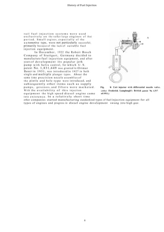 History of Fuel Injection
r a i l f u e l i n j e c t i o n s y s t e m s w e r e u s e d
e x c l u s i v e l y o n t h e r a t h e r l a r g e e n g i n e s o f t h a t A
p e r i o d . S m a l l e n g i n e s , e s p e c i a l l y o f t h e
a u tomotive type, were not particularly successful,
primarily because o f the lack o f s u i t a b l e f u e l
injection e q u i p m e n t .
I n D e c e m b e r , 1922 the R obe r t B o s c h
C o m p a n y of S t u t t g a r t , G e r m a n y decided t o
manufacture f u e l i n j e c t i o n equipment, and after
years o f d e v e l o p m e n t i t s p o p u l a r jerk
p u m p w i t h h e l i x control, for w h i c h U . S .
patent No. 1 , 8 3 1 , 6 4 9 was granted to O t t m a r
Bauer i n 1 9 3 1 , was introduced i n 1 9 2 7 in both
single and mu ltip le plunger types. About the
same time p r e c i s i o n n o z z l e assemblies o f
t h e p i n t l e a n d h o l e t y p e were introduced, and
s u b s e q u e n t l y o t h e r i t e m s s u c h a s s u p p l y
p u m p s , g o v e r n o r s , a n d f i l t e r s w e r e m a r k e t e d . Fig. 14. Unit injector with differential nozzle valve.
W i t h t h e a v a i l a b i l i t y o f t h i s i n j e c t i o n (After Frederick Lamplough's British patent No. 1,517
e q u i p m e n t t h e h i g h s p e e d d i e s e l e n g i n e c a m e of 1911.)
i n t o e x i s t e n c e . I n a r e l a t i v e l y s h o r t t i m e
other companies started manufacturing standardized types of fuel injection equipment for all
types of engines and progress in diesel engine development swung into high gear.
8
 