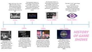 Spelling Bee was
broadcasted on 31st
May 1938. The show was
hosted by Freddie
Grisewood, the panel of
guests were asked to
spell a series of words.
What's My Line? ran on the
BBC from 1951. It was a
simple panel game, which
ran in numerous different
versions on two different
channels through to the mid
90s.
1930s 1960s
1950s
Double your money
was hosted by Hughie
Green. Originally broadcast
on Radio Luxembourg, it
transferred to ITV in 1955.
The show finished in 1968
when the company lost its
franchise.
1980s
The Generation Game is a
British game show produced
by the BBC in which four
teams of two people from the
same family, but different
generations, competed to win
prizes.
1970s
Family Fortunes is a British
television game show based
on the American game show
Family Feud. The programme
ran on ITV from 6 January
1980 to 6 December 2002
Early 1990s
The Generation Game is a
British game show produced
by the BBC in which four
teams of two people from the
same family, but different
generations, competed to win
prizes.
Late 1990s
Who Wants to be a
Millionaire? Was clearing
out a major network
schedule for a two-week
period! The amount of
ratings the show received
hadn't been seen since the
1980s!
Early 2000s
The idea of "24/7" game shows
such as Big
Brother, Survivor and The
Mole were scoring big
successes in Europe and were
beginning to make their mark
in the UK and US.
HISTORY
OF GAME
SHOWS
 