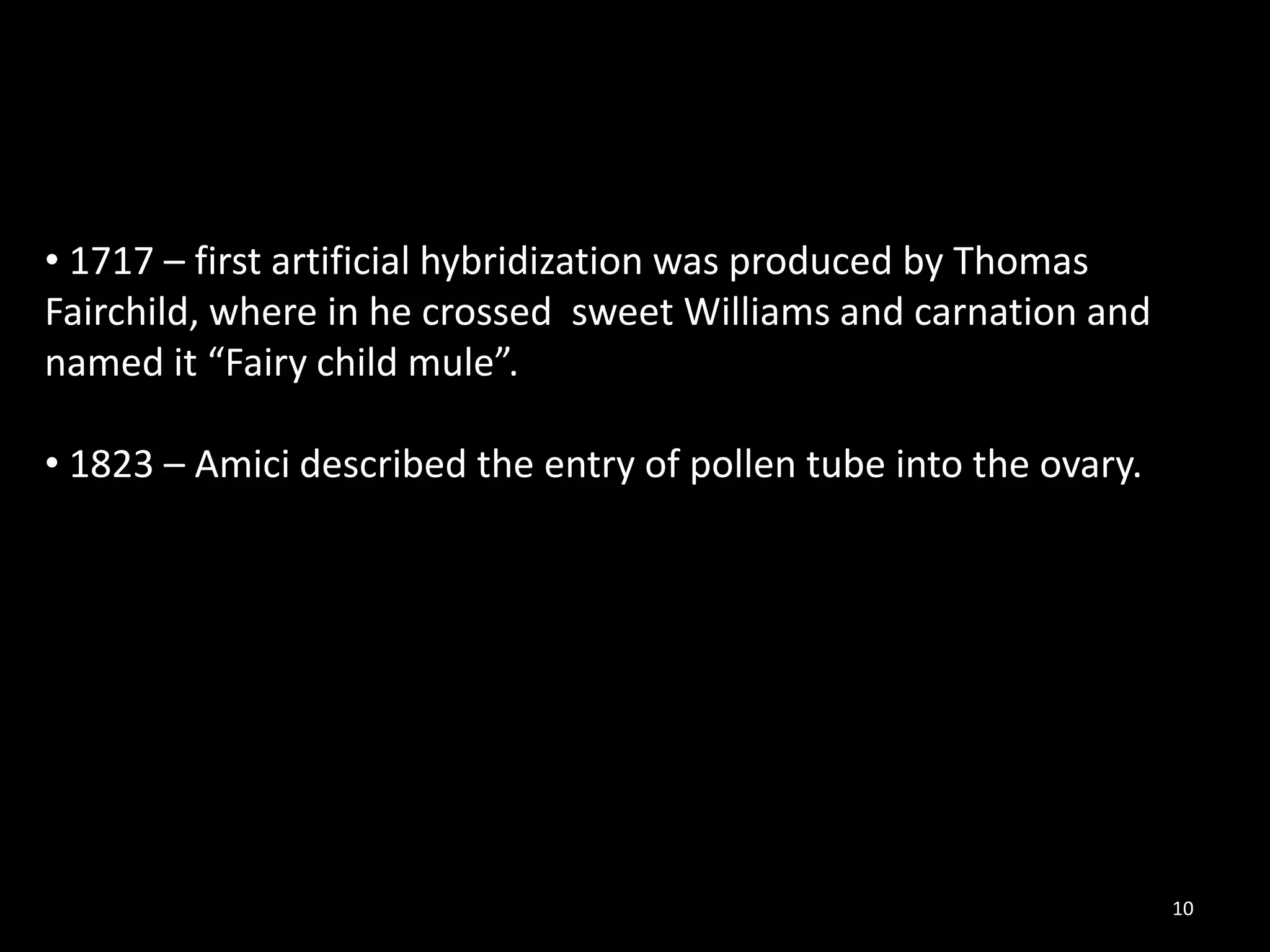 10
• 1717 – first artificial hybridization was produced by Thomas
Fairchild, where in he crossed sweet Williams and carnation and
named it “Fairy child mule”.
• 1823 – Amici described the entry of pollen tube into the ovary.
 