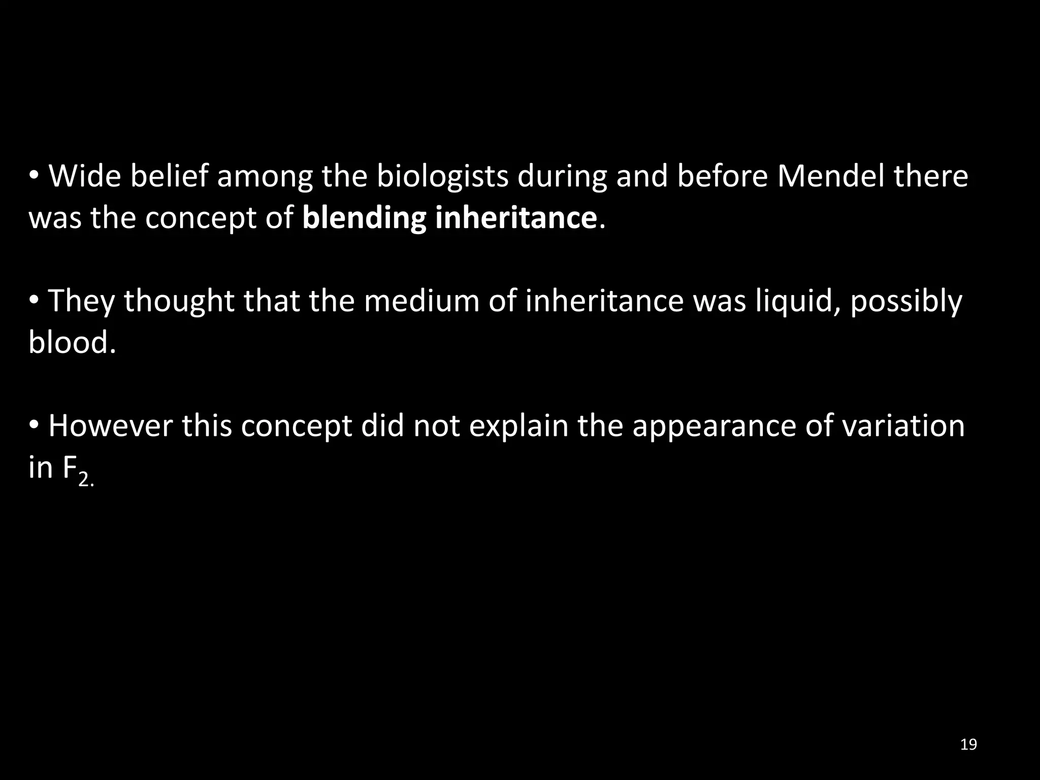 19
• Wide belief among the biologists during and before Mendel there
was the concept of blending inheritance.
• They thought that the medium of inheritance was liquid, possibly
blood.
• However this concept did not explain the appearance of variation
in F2.
 