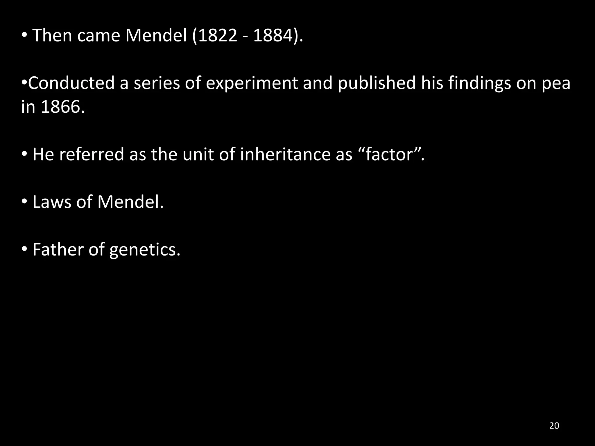 20
• Then came Mendel (1822 - 1884).
•Conducted a series of experiment and published his findings on pea
in 1866.
• He referred as the unit of inheritance as “factor”.
• Laws of Mendel.
• Father of genetics.
 
