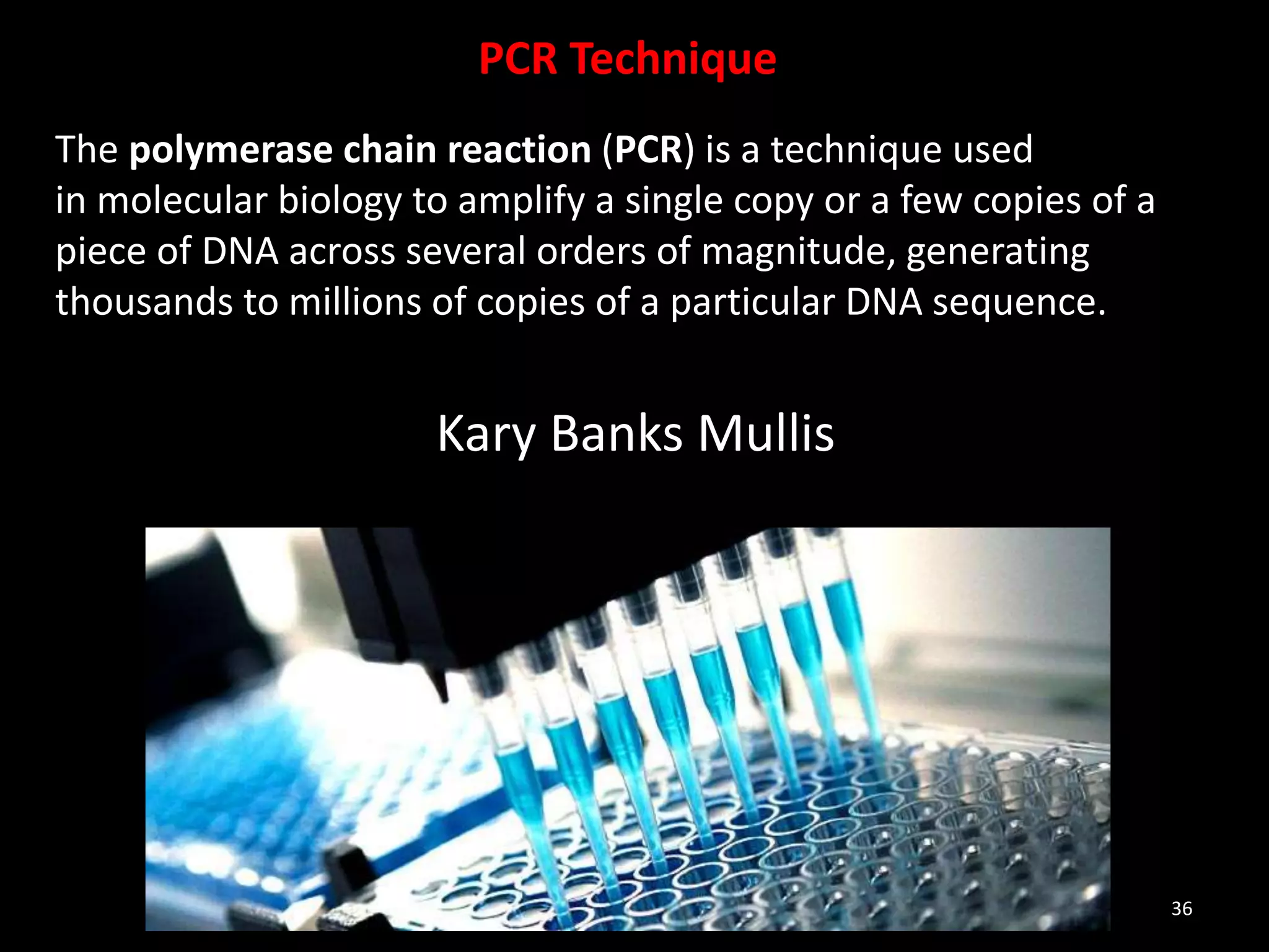 36
PCR Technique
The polymerase chain reaction (PCR) is a technique used
in molecular biology to amplify a single copy or a few copies of a
piece of DNA across several orders of magnitude, generating
thousands to millions of copies of a particular DNA sequence.
Kary Banks Mullis
 