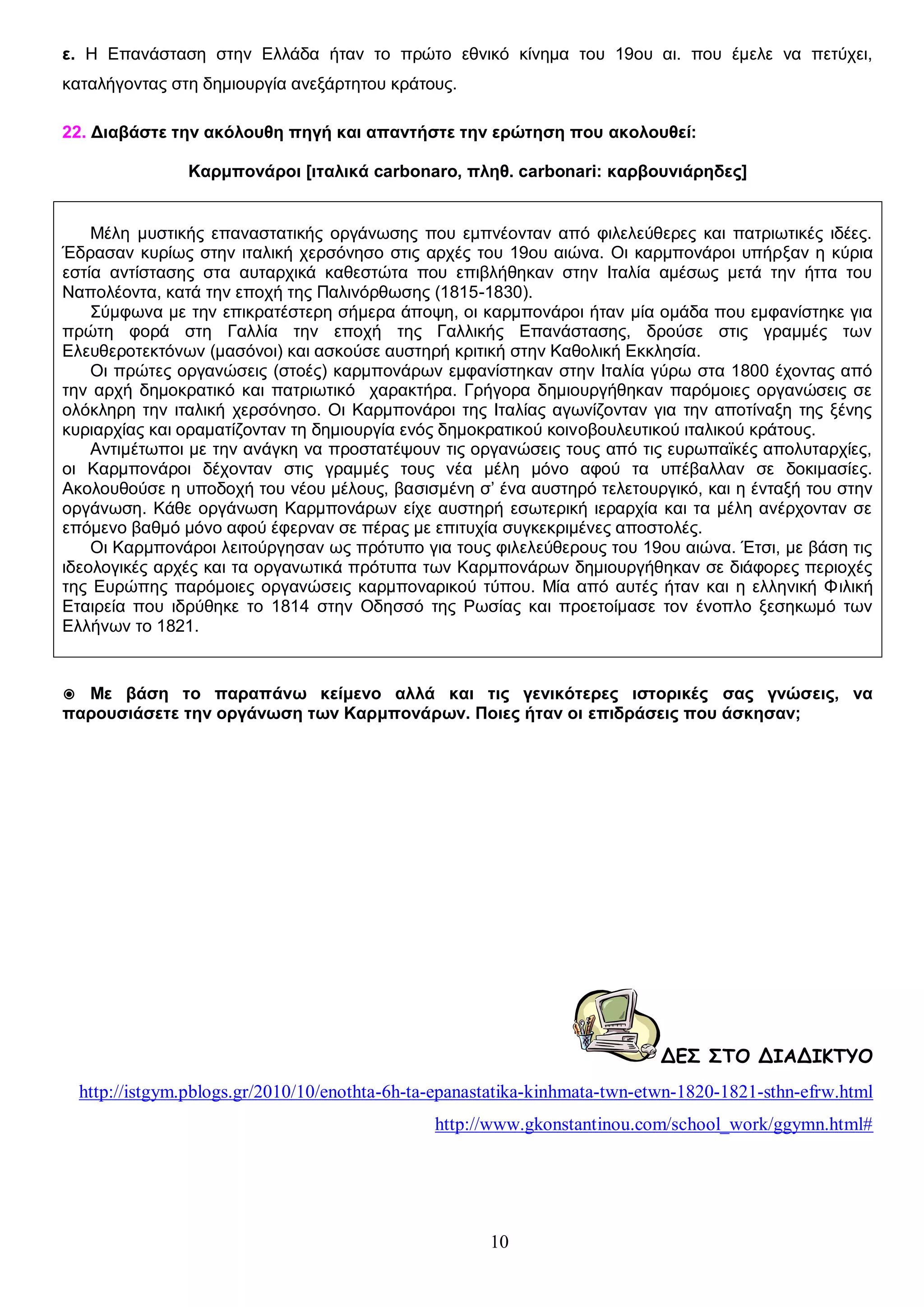 ε. Η Επανάσταση στην Ελλάδα ήταν το πρώτο εθνικό κίνημα του 19ου αι. που έμελε να πετύχει,
καταλήγοντας στη δημιουργία ανεξάρτητου κράτους.
22. Διαβάστε την ακόλουθη πηγή και απαντήστε την ερώτηση που ακολουθεί:
Καρμπονάροι [ιταλικά carbonaro, πληθ. carbonari: καρβουνιάρηδες]
Μέλη μυστικής επαναστατικής οργάνωσης που εμπνέονταν από φιλελεύθερες και πατριωτικές ιδέες.
Έδρασαν κυρίως στην ιταλική χερσόνησο στις αρχές του 19ου αιώνα. Οι καρμπονάροι υπήρξαν η κύρια
εστία αντίστασης στα αυταρχικά καθεστώτα που επιβλήθηκαν στην Ιταλία αμέσως μετά την ήττα του
Ναπολέοντα, κατά την εποχή της Παλινόρθωσης (1815-1830).
Σύμφωνα με την επικρατέστερη σήμερα άποψη, οι καρμπονάροι ήταν μία ομάδα που εμφανίστηκε για
πρώτη φορά στη Γαλλία την εποχή της Γαλλικής Επανάστασης, δρούσε στις γραμμές των
Ελευθεροτεκτόνων (μασόνοι) και ασκούσε αυστηρή κριτική στην Καθολική Εκκλησία.
Οι πρώτες οργανώσεις (στοές) καρμπονάρων εμφανίστηκαν στην Ιταλία γύρω στα 1800 έχοντας από
την αρχή δημοκρατικό και πατριωτικό χαρακτήρα. Γρήγορα δημιουργήθηκαν παρόμοιες οργανώσεις σε
ολόκληρη την ιταλική χερσόνησο. Οι Καρμπονάροι της Ιταλίας αγωνίζονταν για την αποτίναξη της ξένης
κυριαρχίας και οραματίζονταν τη δημιουργία ενός δημοκρατικού κοινοβουλευτικού ιταλικού κράτους.
Αντιμέτωποι με την ανάγκη να προστατέψουν τις οργανώσεις τους από τις ευρωπαϊκές απολυταρχίες,
οι Καρμπονάροι δέχονταν στις γραμμές τους νέα μέλη μόνο αφού τα υπέβαλλαν σε δοκιμασίες.
Ακολουθούσε η υποδοχή του νέου μέλους, βασισμένη σ’ ένα αυστηρό τελετουργικό, και η ένταξή του στην
οργάνωση. Κάθε οργάνωση Καρμπονάρων είχε αυστηρή εσωτερική ιεραρχία και τα μέλη ανέρχονταν σε
επόμενο βαθμό μόνο αφού έφερναν σε πέρας με επιτυχία συγκεκριμένες αποστολές.
Οι Καρμπονάροι λειτούργησαν ως πρότυπο για τους φιλελεύθερους του 19ου αιώνα. Έτσι, με βάση τις
ιδεολογικές αρχές και τα οργανωτικά πρότυπα των Καρμπονάρων δημιουργήθηκαν σε διάφορες περιοχές
της Ευρώπης παρόμοιες οργανώσεις καρμποναρικού τύπου. Μία από αυτές ήταν και η ελληνική Φιλική
Εταιρεία που ιδρύθηκε το 1814 στην Οδησσό της Ρωσίας και προετοίμασε τον ένοπλο ξεσηκωμό των
Ελλήνων το 1821.

◉ Με βάση το παραπάνω κείμενο αλλά και τις γενικότερες ιστορικές σας γνώσεις, να
παρουσιάσετε την οργάνωση των Καρμπονάρων. Ποιες ήταν οι επιδράσεις που άσκησαν;

ΔΕΣ ΣΤΟ ΔΙΑΔΙΚΤΥΟ
http://istgym.pblogs.gr/2010/10/enothta-6h-ta-epanastatika-kinhmata-twn-etwn-1820-1821-sthn-efrw.html
http://www.gkonstantinou.com/school_work/ggymn.html#

10

 