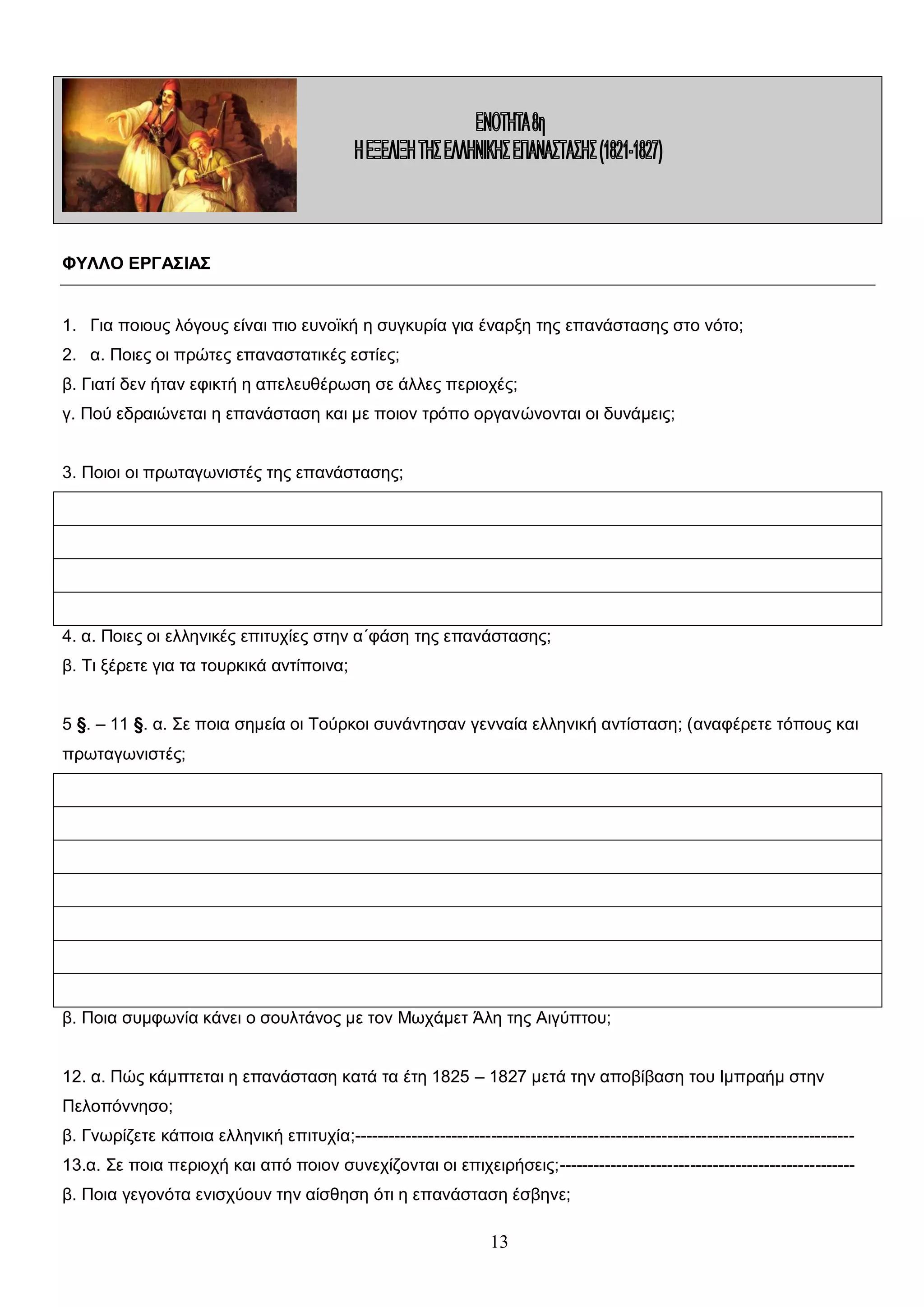 ΦΥΛΛΟ ΕΡΓΑΣΙΑΣ
1. Για ποιους λόγους είναι πιο ευνοϊκή η συγκυρία για έναρξη της επανάστασης στο νότο;
2. α. Ποιες οι πρώτες επαναστατικές εστίες;
β. Γιατί δεν ήταν εφικτή η απελευθέρωση σε άλλες περιοχές;
γ. Πού εδραιώνεται η επανάσταση και με ποιον τρόπο οργανώνονται οι δυνάμεις;
3. Ποιοι οι πρωταγωνιστές της επανάστασης;

4. α. Ποιες οι ελληνικές επιτυχίες στην α΄φάση της επανάστασης;
β. Τι ξέρετε για τα τουρκικά αντίποινα;
5 §. – 11 §. α. Σε ποια σημεία οι Τούρκοι συνάντησαν γενναία ελληνική αντίσταση; (αναφέρετε τόπους και
πρωταγωνιστές;

β. Ποια συμφωνία κάνει ο σουλτάνος με τον Μωχάμετ Άλη της Αιγύπτου;
12. α. Πώς κάμπτεται η επανάσταση κατά τα έτη 1825 – 1827 μετά την αποβίβαση του Ιμπραήμ στην
Πελοπόννησο;
β. Γνωρίζετε κάποια ελληνική επιτυχία;---------------------------------------------------------------------------------------13.α. Σε ποια περιοχή και από ποιον συνεχίζονται οι επιχειρήσεις;---------------------------------------------------β. Ποια γεγονότα ενισχύουν την αίσθηση ότι η επανάσταση έσβηνε;

13

 
